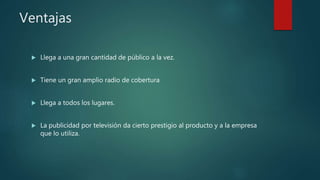 Ventajas
 Llega a una gran cantidad de público a la vez.
 Tiene un gran amplio radio de cobertura
 Llega a todos los lugares.
 La publicidad por televisión da cierto prestigio al producto y a la empresa
que lo utiliza.
 