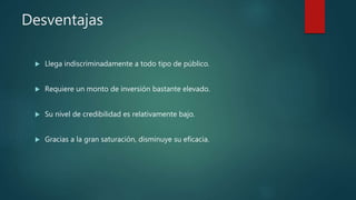Desventajas
 Llega indiscriminadamente a todo tipo de público.
 Requiere un monto de inversión bastante elevado.
 Su nivel de credibilidad es relativamente bajo.
 Gracias a la gran saturación, disminuye su eficacia.
 
