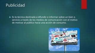Publicidad
 Es la técnica destinada a difundir o informar sobre un bien o
servicio a través de los medios de comunicación con el motivo
de motivar al público hacia una acción de consumo.
 
