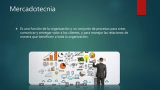 Mercadotecnia
 Es una función de la organización y un conjunto de procesos para crear,
comunicar y entregar valor a los clientes, y para manejar las relaciones de
manera que beneficien a toda la organización.
 