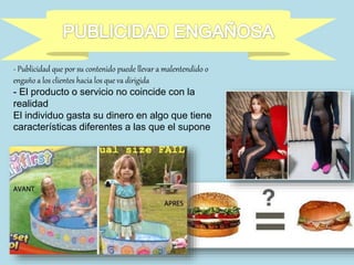 - Publicidad que por su contenido puede llevar a malentendido o
engaño a los clientes hacia los que va dirigida
- El producto o servicio no coincide con la
realidad
El individuo gasta su dinero en algo que tiene
características diferentes a las que el supone
 