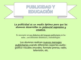 La publicidad es un medio óptimo para que los
alumnos desarrollen su potencial expresivo y
creativo.
Es necesario un uso didáctico del lenguaje publicitario en las
aulas , con diferentes dinámicas y metodologías.
Los alumnos realicen nuevos mensajes
publicitarios usando diferentes soportes audio-
gráfico-visuales (murales, formato prensa, radio,
televisión, etc.
 