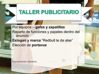 TALLER PUBLICITARIO
Por equipos – gafas y zapatillas
Reparto de funciones y papeles dentro del
anuncio
Eslogan y marca “Redbull te da alas”
Elección de portavoz
Representación voluntaria
 