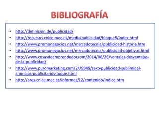 • http://definicion.de/publicidad/
• http://recursos.cnice.mec.es/media/publicidad/bloque8/index.html
• http://www.promonegocios.net/mercadotecnia/publicidad-historia.htm
• http://www.promonegocios.net/mercadotecnia/publicidad-objetivos.html
• http://www.cosasdeemprendedor.com/2014/06/26/ventajas-desventajas-
de-la-publicidad/
• http://www.puromarketing.com/24/9949/sexo-publicidad-subliminal-
anuncios-publicitarios-toque.html
• http://ares.cnice.mec.es/informes/12/contenido/indice.htm
 
