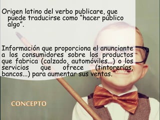 Origen latino del verbo publicare, que
puede traducirse como “hacer público
algo”.
Información que proporciona el anunciante
a los consumidores sobre los productos
que fabrica (calzado, automóviles...) o los
servicios que ofrece (tintorerías,
bancos...) para aumentar sus ventas.
 