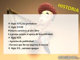  Siglo XVI, los periódicos
 Siglo XVIII
Primera cartelera al aire libre
La prensa acepta el apoyo de la publicidad.
 Siglo XIX
- Agencias de publicidad
- Envases que llevan impresa la marca.
 Siglo XX , máximo apogeo
 