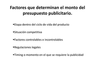 Factores que determinan el monto del
presupuesto publicitario.
Etapa dentro del ciclo de vida del producto
Situación competitiva
Factores controlables e incontrolables
Regulaciones legales
Timing o momento en el que se requiere la publicidad
 