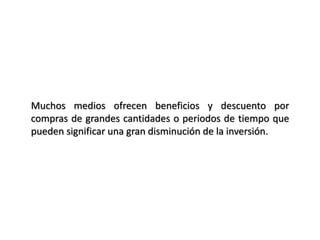 Muchos medios ofrecen beneficios y descuento por
compras de grandes cantidades o periodos de tiempo que
pueden significar una gran disminución de la inversión.
 