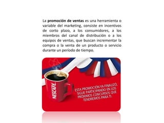 La promoción de ventas es una herramienta o
variable del marketing, consiste en incentivos
de corto plazo, a los consumidores, a los
miembros del canal de distribución o a los
equipos de ventas, que buscan incrementar la
compra o la venta de un producto o servicio
durante un período de tiempo.
 