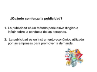 ¿Cuándo comienza la publicidad?
1. La publicidad es un método persuasivo dirigido a
influir sobre la conducta de las personas.
2. La publicidad es un instrumento económico utilizado
por las empresas para promover la demanda.
 