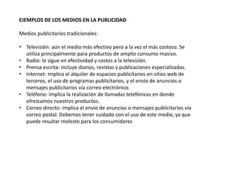 EJEMPLOS DE LOS MEDIOS EN LA PUBLICIDAD
Medios publicitarios tradicionales:
• Televisión: aún el medio más efectivo pero a la vez el más costoso. Se
utiliza principalmente para productos de amplio consumo masivo.
• Radio: le sigue en efectividad y costos a la televisión.
• Prensa escrita: incluye diarios, revistas y publicaciones especializadas.
• Internet: implica el alquiler de espacios publicitarios en sitios web de
terceros, el uso de programas publicitarios, y el envío de anuncios o
mensajes publicitarios vía correo electrónico.
• Teléfono: implica la realización de llamadas telefónicas en donde
ofrezcamos nuestros productos.
• Correo directo: implica el envío de anuncios o mensajes publicitarios vía
correo postal. Debemos tener cuidado con el uso de este medio, ya que
puede resultar molesto para los consumidores
 