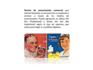 Técnica de comunicación comercial que
intenta fomentar el consumo de un producto o
servicio a través de los medios de
comunicación. Puede agruparse en above the
line (Tradicional) y below the line (No
tradicional) según el tipo de soportes que
utilice para llegar a su público objetivo.
 