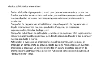 Medios publicitarios alternativos:
• Ferias: al alquilar algún puesto o stand para promocionar nuestros productos.
Pueden ser ferias locales o internacionales, estas últimas recomendadas cuando
nuestro objetivo es buscar mercados externos a donde exportar nuestros
productos.
• Campañas de degustación: al habilitar un pequeño puesto de degustación en
donde promocionemos nuestros productos. Puede ser en mercados,
supermercados, tiendas, bodegas, etc.
• Campañas publicitaras en actividades, eventos o en cualquier otro lugar a donde
concurra nuestro público objetivo, y en donde podamos difundir o dar a conocer
nuestro producto o marca.
• Actividades o eventos que organicemos nosotros mismos, por ejemplo, al
organizar un campeonato de algún deporte que esté relacionado con nuestros
productos, u organizar un desfile de modas en alguna discoteca con el fin de
promocionar nuestras prendas de vestir. Publicidad conocida como publicidad
“below the line” (BTL).
 