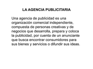 LA AGENCIA PUBLICITARIA
Una agencia de publicidad es una
organización comercial independiente,
compuesta de personas creativas y de
negocios que desarrolla, prepara y coloca
la publicidad, por cuenta de un anunciante
que busca encontrar consumidores para
sus bienes y servicios o difundir sus ideas.
 