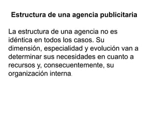 Estructura de una agencia publicitaria
La estructura de una agencia no es
idéntica en todos los casos. Su
dimensión, especialidad y evolución van a
determinar sus necesidades en cuanto a
recursos y, consecuentemente, su
organización interna.
 