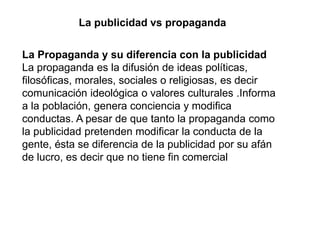 La publicidad vs propaganda
La Propaganda y su diferencia con la publicidad
La propaganda es la difusión de ideas políticas,
filosóficas, morales, sociales o religiosas, es decir
comunicación ideológica o valores culturales .Informa
a la población, genera conciencia y modifica
conductas. A pesar de que tanto la propaganda como
la publicidad pretenden modificar la conducta de la
gente, ésta se diferencia de la publicidad por su afán
de lucro, es decir que no tiene fin comercial
 