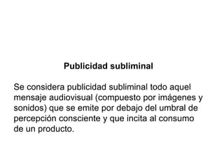 Publicidad subliminal
Se considera publicidad subliminal todo aquel
mensaje audiovisual (compuesto por imágenes y
sonidos) que se emite por debajo del umbral de
percepción consciente y que incita al consumo
de un producto.
 