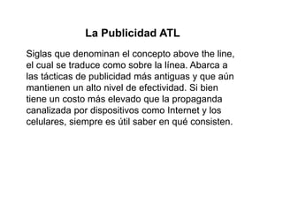 La Publicidad ATL
Siglas que denominan el concepto above the line,
el cual se traduce como sobre la línea. Abarca a
las tácticas de publicidad más antiguas y que aún
mantienen un alto nivel de efectividad. Si bien
tiene un costo más elevado que la propaganda
canalizada por dispositivos como Internet y los
celulares, siempre es útil saber en qué consisten.
 