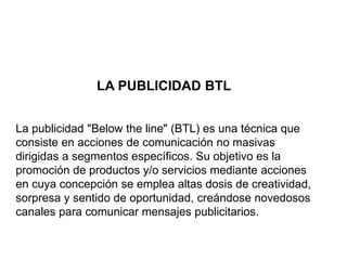 LA PUBLICIDAD BTL
La publicidad "Below the line" (BTL) es una técnica que
consiste en acciones de comunicación no masivas
dirigidas a segmentos específicos. Su objetivo es la
promoción de productos y/o servicios mediante acciones
en cuya concepción se emplea altas dosis de creatividad,
sorpresa y sentido de oportunidad, creándose novedosos
canales para comunicar mensajes publicitarios.
 