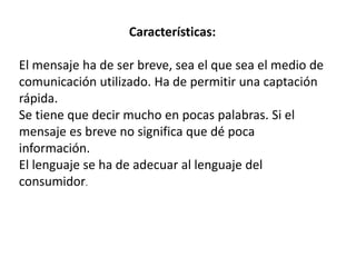 Características:
El mensaje ha de ser breve, sea el que sea el medio de
comunicación utilizado. Ha de permitir una captación
rápida.
Se tiene que decir mucho en pocas palabras. Si el
mensaje es breve no significa que dé poca
información.
El lenguaje se ha de adecuar al lenguaje del
consumidor.
 