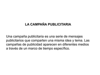 LA CAMPAÑA PUBLICITARIA
Una campaña publicitaria es una serie de mensajes
publicitarios que comparten una misma idea y tema. Las
campañas de publicidad aparecen en diferentes medios
a través de un marco de tiempo específico.
 