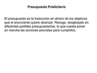 Presupuesto Publicitario
El presupuesto es la traducción en dinero de los objetivos
que el anunciante quiere alcanzar. Recoge, desglosado en
diferentes partidas presupuestarias, lo que cuesta poner
en marcha las acciones previstas para cumplirlos.
 