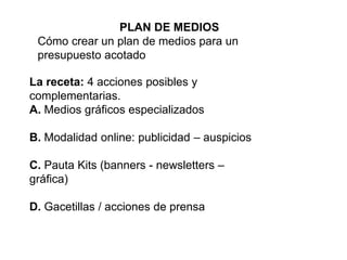 PLAN DE MEDIOS
Cómo crear un plan de medios para un
presupuesto acotado
La receta: 4 acciones posibles y
complementarias.
A. Medios gráficos especializados
B. Modalidad online: publicidad – auspicios
C. Pauta Kits (banners - newsletters –
gráfica)
D. Gacetillas / acciones de prensa
 