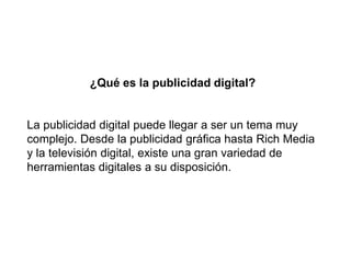 ¿Qué es la publicidad digital?
La publicidad digital puede llegar a ser un tema muy
complejo. Desde la publicidad gráfica hasta Rich Media
y la televisión digital, existe una gran variedad de
herramientas digitales a su disposición.
 