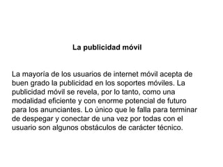 La publicidad móvil
La mayoría de los usuarios de internet móvil acepta de
buen grado la publicidad en los soportes móviles. La
publicidad móvil se revela, por lo tanto, como una
modalidad eficiente y con enorme potencial de futuro
para los anunciantes. Lo único que le falla para terminar
de despegar y conectar de una vez por todas con el
usuario son algunos obstáculos de carácter técnico.
 