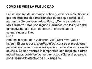 COMO SE MIDE LA PUBLICIDAD
Las campañas de mercadeo online suelen ser más eficaces
que en otros medios tradicionales puesto que usted está
pagando sólo por resultados. Pero, ¿Cómo se mide su
rentabilidad? Estos son algunos términos con los que debe
familiarizarse a la hora de medir la efectividad de
su estrategia online.
CPC
Son las iniciales de “Costo por Clic” (Cost Per Click en
inglés). El costo por clic enPautefacil.com es el precio que
paga un anunciante cada vez que un usuario hace clicen su
anuncio. Es una ventaja incomparable con respecto a otras
modalidades publicitarias, ya que usted sólo está pagando
por el resultado efectivo de su campaña.
 