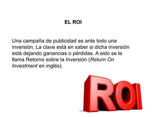 EL ROI
Una campaña de publicidad es ante todo una
inversión. La clave está en saber si dicha inversión
está dejando ganancias o pérdidas. A esto se le
llama Retorno sobre la Inversión (Return On
Investment en inglés).
 