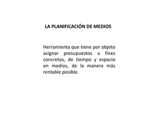 Herramienta que tiene por objeto
asignar presupuestos a fines
concretos, de tiempo y espacio
en medios, de la manera más
rentable posible.
LA PLANIFICACIÓN DE MEDIOS
 