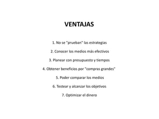 VENTAJAS
1. No se "prueban" las estrategias
2. Conocer los medios más efectivos
3. Planear con presupuesto y tiempos
4. Obtener beneficios por "compras grandes"
5. Poder comparar los medios
6. Testear y alcanzar los objetivos
7. Optimizar el dinero
 