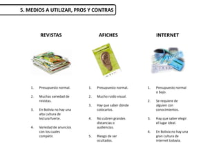 REVISTAS
1. Presupuesto normal.
2. Muchas variedad de
revistas.
3. En Bolivia no hay una
alta cultura de
lectura fuerte.
4. Variedad de anuncios
con los cuales
competir.
5. MEDIOS A UTILIZAR, PROS Y CONTRAS
AFICHES INTERNET
1. Presupuesto normal.
2. Mucho ruido visual.
3. Hay que saber dónde
colocarlos.
4. No cubren grandes
distancias o
audiencias.
5. Riesgo de ser
ocultados.
1. Presupuesto normal
o bajo.
2. Se requiere de
alguien con
conocimientos.
3. Hay que saber elegir
el lugar ideal.
4. En Bolivia no hay una
gran cultura de
internet todavía.
 
