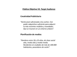 Público Objetivo VS. Target Audience
Creatividad Publicitaria
“Gente joven aficionada a los coches. Con
poder adquisitivo suficiente para adquirir
lo más recientes modelos y novedades.
Que se mueven en un entorno urbano”.
Planificación de medios
“Hombres entre 18 y 35 años, de clase social
alta, media alta y media-media.
Residentes en ciudades de más de 100.000
habitantes, poseedores de coche”.
 
