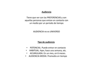 Audiencia
Tiene que ver con las PREFERENCIAS y son
aquellas personas que entran en contacto con
un medio por un periodo de tiempo
AUDIENCIA no es UNIVERSO
Tipo de audiencia
• POTENCIAL: Puede entrar en contacto
• HABITUAL: Ayer, hace una semana, etc.
• ACUMULADA: En un mes, en 6 meses.
• AUDIENCIA MEDIA: Promedio en tiempo
 