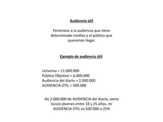 Audiencia útil
Pertenece a la audiencia que tiene
determinado medios y al público que
queremos llegar.
Ejemplo de audiencia útil
Universo = 11.000.000
Público Objetivo = 6.000.000
Audiencia del diario = 2.000.000
AUDIENCIA ÚTIL = 500.000
De 2.000.000 de AUDIENCIA del diario, como
busco jóvenes entre 18 y 25 años, mi
AUDIENCIA ÚTIL es 500.000 o 25%
 
