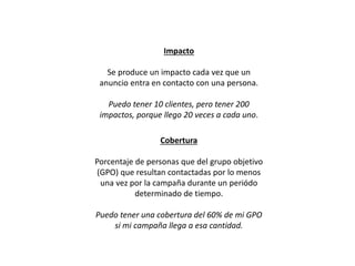 Cobertura
Porcentaje de personas que del grupo objetivo
(GPO) que resultan contactadas por lo menos
una vez por la campaña durante un periódo
determinado de tiempo.
Puedo tener una cobertura del 60% de mi GPO
si mi campaña llega a esa cantidad.
Impacto
Se produce un impacto cada vez que un
anuncio entra en contacto con una persona.
Puedo tener 10 clientes, pero tener 200
impactos, porque llego 20 veces a cada uno.
 