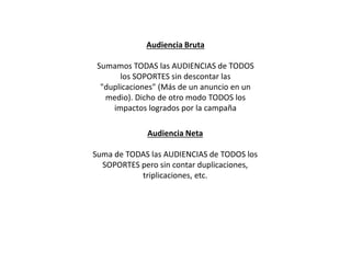 Audiencia Bruta
Sumamos TODAS las AUDIENCIAS de TODOS
los SOPORTES sin descontar las
"duplicaciones" (Más de un anuncio en un
medio). Dicho de otro modo TODOS los
impactos logrados por la campaña
Audiencia Neta
Suma de TODAS las AUDIENCIAS de TODOS los
SOPORTES pero sin contar duplicaciones,
triplicaciones, etc.
 