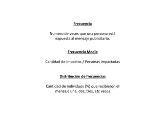 Frecuencia Media
Cantidad de impactos / Personas impactadas
Frecuencia
Numero de veces que una persona está
expuesta al mensaje publicitario.
Distribución de frecuencias
Cantidad de individuos (%) que recibieron el
mensaje una, dos, tres, etc veces
 