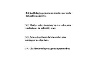 3.1. Análisis de consumo de medios por parte
del público objetivo.
3.3. Determinación de la intensidad para
conseguir los objetivos.
3.2. Medios seleccionados y descartados, con
sus factores de selección o no.
3.4. Distribución de presupuesto por medios
 