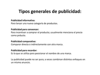 Tipos generales de publicidad:
Publicidad informativa:
Para lanzar una nueva categoría de productos.
Publicidad para convencer:
Para incentivar a comprar el producto; usualmente menciona el precio
como prducto.
Publicidad comparativa:
Comparar directa o indirectamente con otra marca.
Publicidad para recordar:
Es la que se utiliza para posicionar el nombre de una marca.
La publicidad puede no ser pura; a veces combinan distintos enfoques en
un mismo anuncio.
 