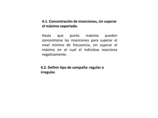 4.1. Concentración de inserciones, sin superar
el máximo soportado.
Hasta que punto máximo pueden
concentrarse las inserciones para superar el
nivel mínimo de frecuencia, sin superar el
máximo en el cual el individuo reacciona
negativamente.
4.2. Definir tipo de campaña: regular o
irregular.
 