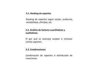 5.1. Ranking de soportes
Ranking de soportes según costos, audiencia,
rentabilidad, afinidad, etc.
5.2. Análisis de factores cuantitativos y
cualitativos.
El por qué se aconseja aceptar o rechazar
ciertos soportes.
5.3. Combinaciones
Combinación de soportes o distribución de
inserciones.
 