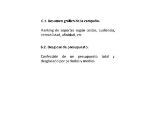 6.1. Resumen gráfico de la campaña.
Ranking de soportes según costos, audiencia,
rentabilidad, afinidad, etc.
6.2. Desglose de presupuesto.
Confección de un presupuesto total y
desglosado por períodos y medios.
 