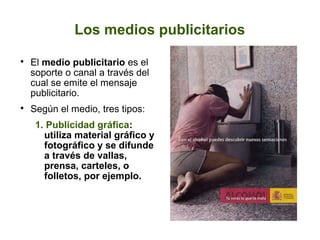 Los medios publicitarios

El medio publicitario es el
soporte o canal a través del
cual se emite el mensaje
publicitario.

Según el medio, tres tipos:
1. Publicidad gráfica:
utiliza material gráfico y
fotográfico y se difunde
a través de vallas,
prensa, carteles, o
folletos, por ejemplo.
 