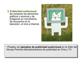 3. Publicidad audiovisual:
Se compone de elementos
gráficos y sonoros y de
imágenes en movimiento.
Se encuentra en la
televisión, el cine e Internet.

Puedes ver ejemplos de publicidad audiovisual en la Web del
Muvap Premios iberoamericanos de publicidad en Cine y TV.
 