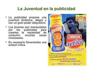 La Juventud en la publicidad

La publicidad propone una
juventud dinámica, alegre y
con un gran poder adquisitivo.

Los jóvenes son manipulados
por los publicistas para
crearles la necesidad de
consumir, muchas veces
innecesaria.

Es necesario fomentarles una
actitud crítica.
 