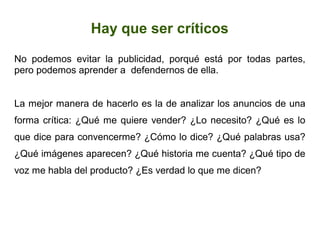 Hay que ser críticos
No podemos evitar la publicidad, porqué está por todas partes,
pero podemos aprender a defendernos de ella.
La mejor manera de hacerlo es la de analizar los anuncios de una
forma crítica: ¿Qué me quiere vender? ¿Lo necesito? ¿Qué es lo
que dice para convencerme? ¿Cómo lo dice? ¿Qué palabras usa?
¿Qué imágenes aparecen? ¿Qué historia me cuenta? ¿Qué tipo de
voz me habla del producto? ¿Es verdad lo que me dicen?
 