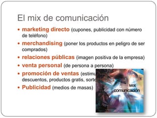 El mix de comunicaciónmarketing directo (cupones, publicidad con número de teléfono)merchandising(poner los productos en peligro de ser comprados)relaciones públicas (imagen positiva de la empresa)venta personal (de persona a persona)promoción de ventas (estimular las compras con descuentos, productos gratis, sorteos)Publicidad(medios de masas)MIX